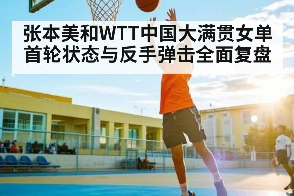 张本美和WTT中国大满贯女单首轮状态与反手弹击全面复盘