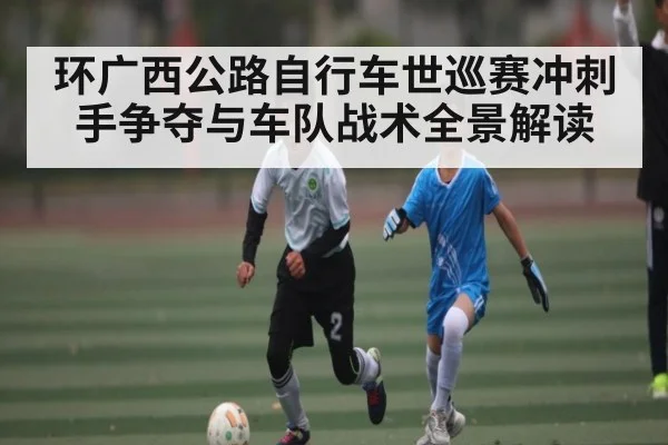 环广西公路自行车世巡赛冲刺手争夺与车队战术全景解读