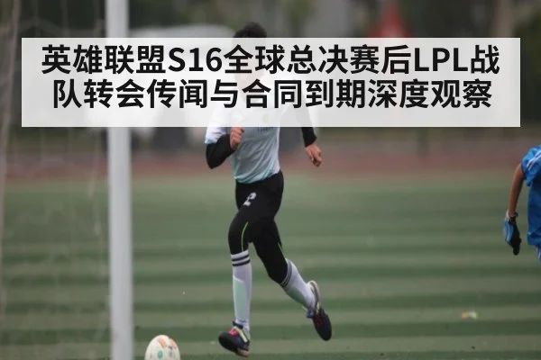 英雄联盟S16全球总决赛后LPL战队转会传闻与合同到期深度观察