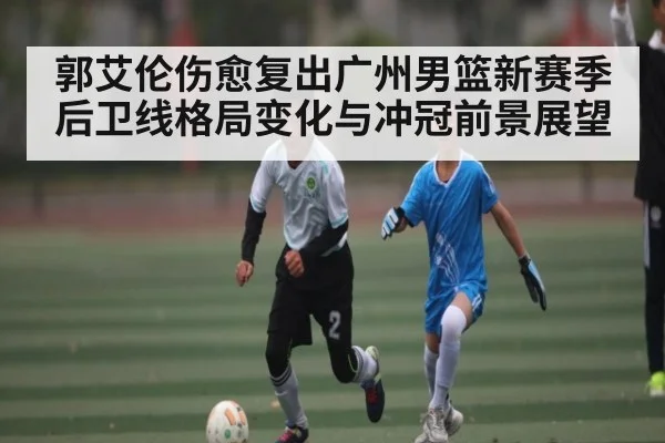 郭艾伦伤愈复出广州男篮新赛季后卫线格局变化与冲冠前景展望